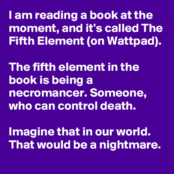 I am reading a book at the moment, and it's called The Fifth Element (on Wattpad).

The fifth element in the book is being a necromancer. Someone, who can control death.

Imagine that in our world. That would be a nightmare.