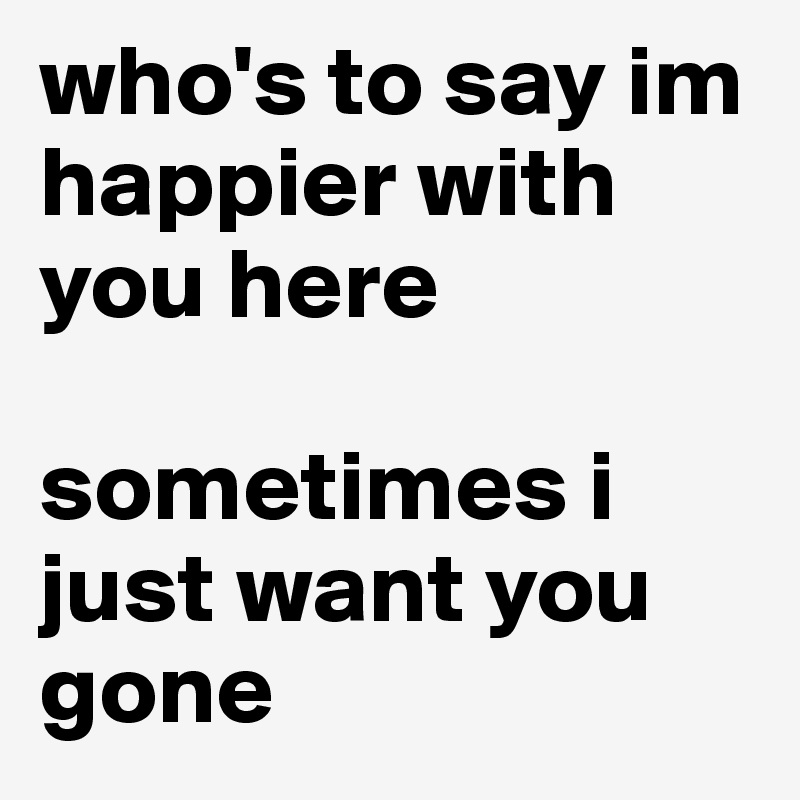 who's to say im happier with you here

sometimes i just want you gone