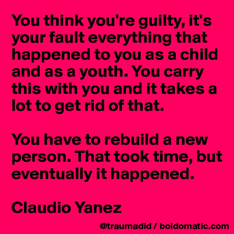 You think you're guilty, it's your fault everything that happened to you as a child and as a youth. You carry this with you and it takes a lot to get rid of that.

You have to rebuild a new person. That took time, but eventually it happened.

Claudio Yanez