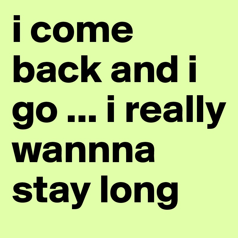 i come back and i go ... i really wannna stay long