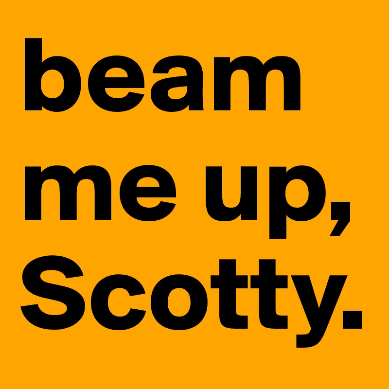 beam me up, Scotty.