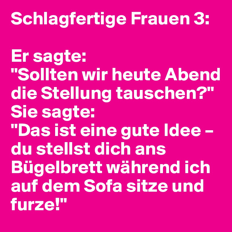 Schlagfertige Frauen 3:

Er sagte:
"Sollten wir heute Abend die Stellung tauschen?"
Sie sagte:
"Das ist eine gute Idee – du stellst dich ans Bügelbrett während ich auf dem Sofa sitze und furze!"