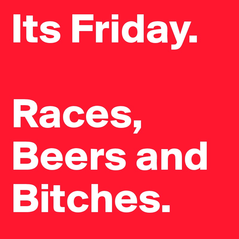 Its Friday. 

Races, Beers and Bitches.