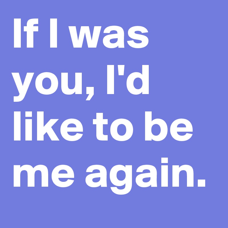 If I was you, I'd like to be me again.