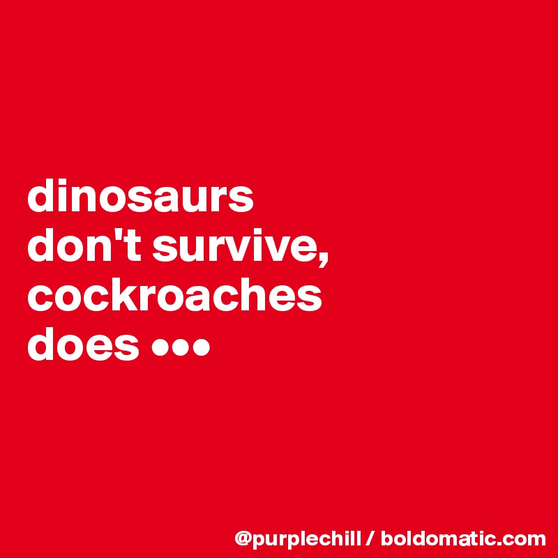 


dinosaurs 
don't survive, cockroaches 
does •••


