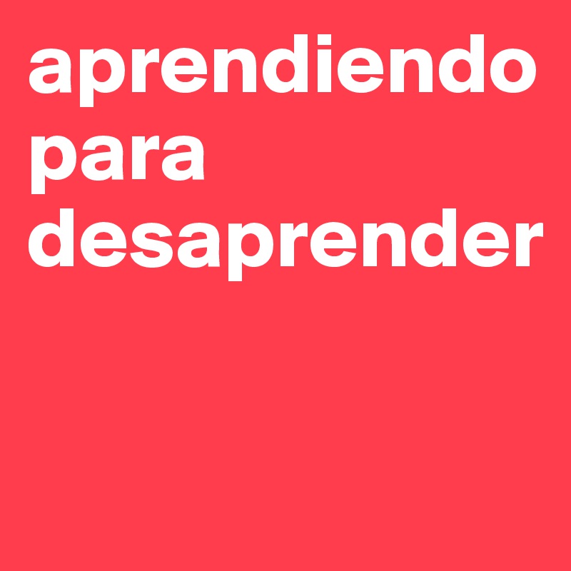 aprendiendo para desaprender

