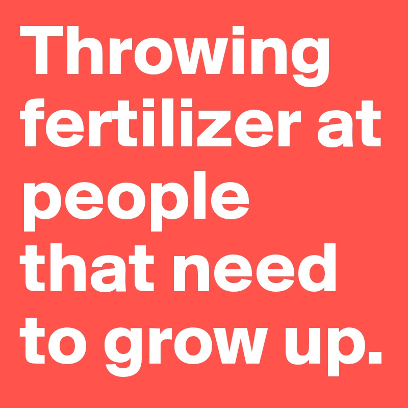 Throwing fertilizer at people that need to grow up.