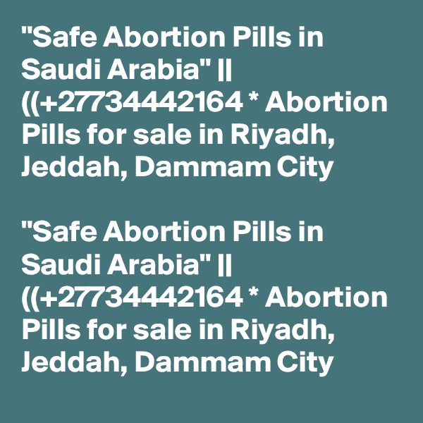 "Safe Abortion Pills in Saudi Arabia" || ((+27734442164 * Abortion Pills for sale in Riyadh, Jeddah, Dammam City	

"Safe Abortion Pills in Saudi Arabia" || ((+27734442164 * Abortion Pills for sale in Riyadh, Jeddah, Dammam City	