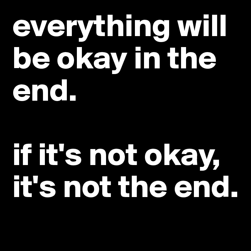 everything will be okay in the end. 

if it's not okay, it's not the end.