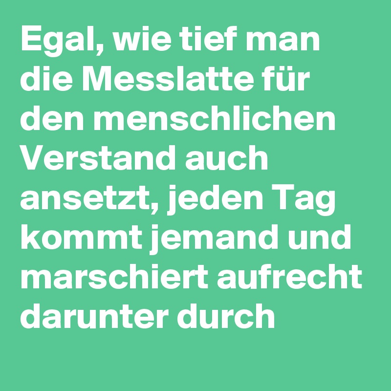 Egal, wie tief man die Messlatte für den menschlichen Verstand auch ansetzt, jeden Tag kommt jemand und marschiert aufrecht darunter durch