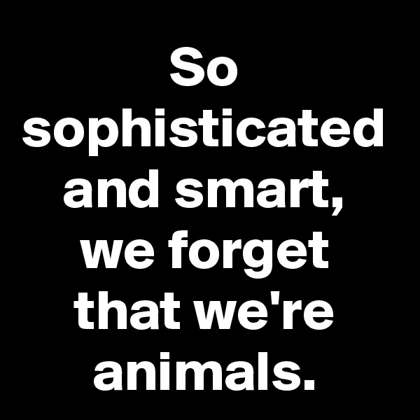 So sophisticated and smart, we forget that we're animals.