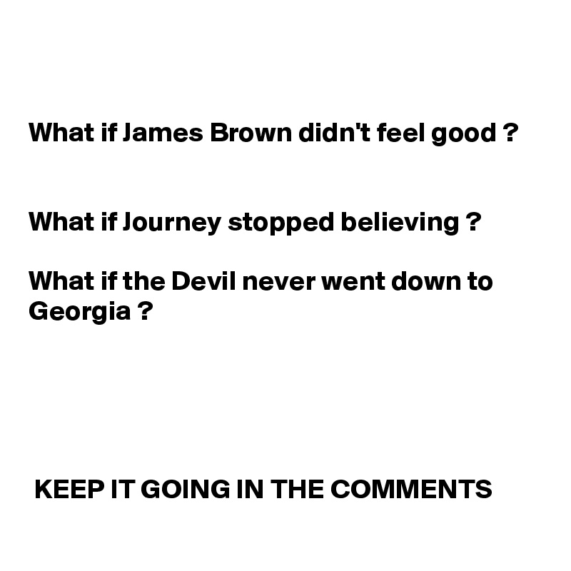 


What if James Brown didn't feel good ?


What if Journey stopped believing ? 

What if the Devil never went down to Georgia ?   





 KEEP IT GOING IN THE COMMENTS   
