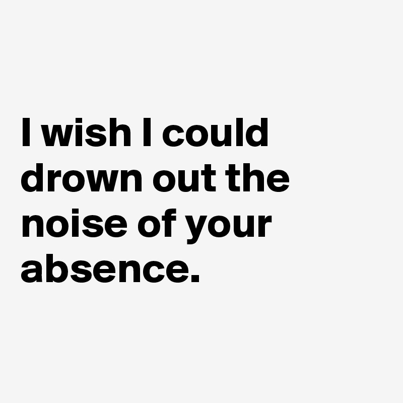 

I wish I could drown out the noise of your absence.

