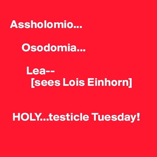 
 Assholomio...

      Osodomia...

        Lea--
          [sees Lois Einhorn] 

 
  HOLY...testicle Tuesday!

