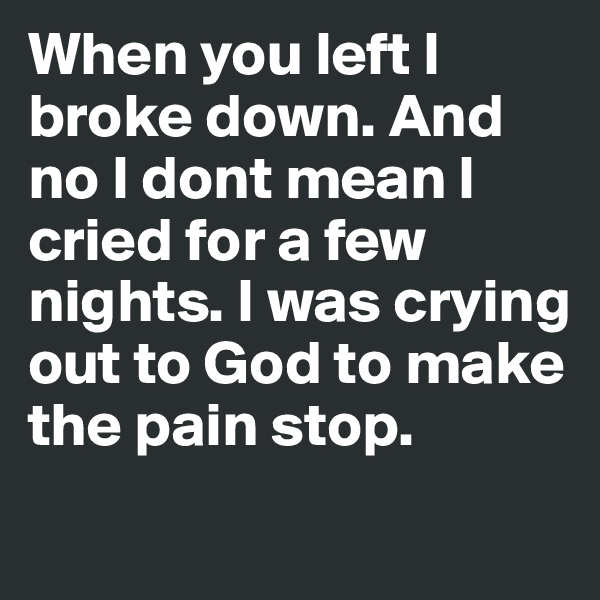 When you left I broke down. And no I dont mean I cried for a few nights. I was crying out to God to make the pain stop. 
