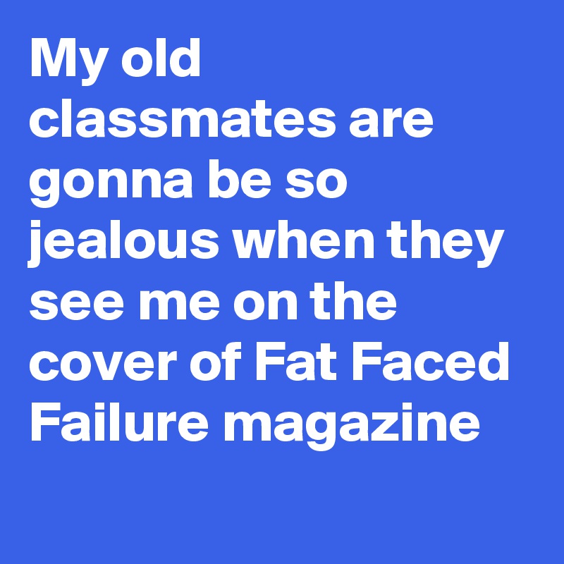 My old classmates are gonna be so jealous when they see me on the cover of Fat Faced Failure magazine