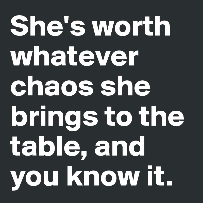 She's worth whatever chaos she brings to the table, and you know it.