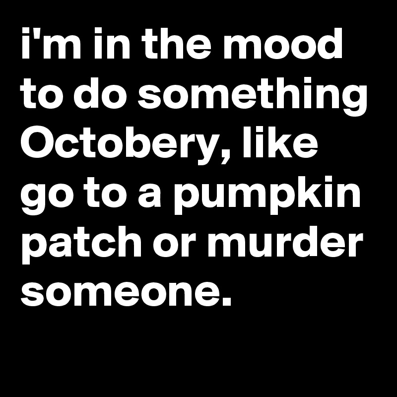 I M In The Mood To Do Something Octobery Like Go To A Pumpkin Patch Or Murder Someone Post By Jaybyrd On Boldomatic