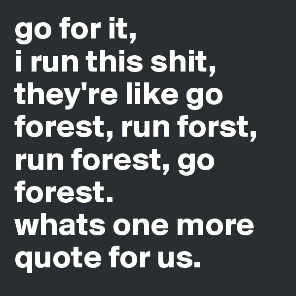 go for it,                      i run this shit, they're like go forest, run forst, run forest, go forest.                      whats one more quote for us.