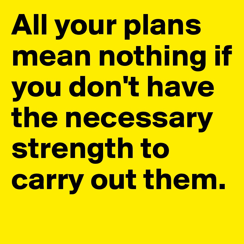 All your plans mean nothing if you don't have the necessary strength to carry out them.
