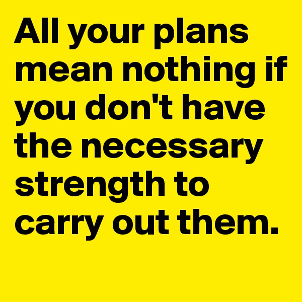 All your plans mean nothing if you don't have the necessary strength to carry out them.
