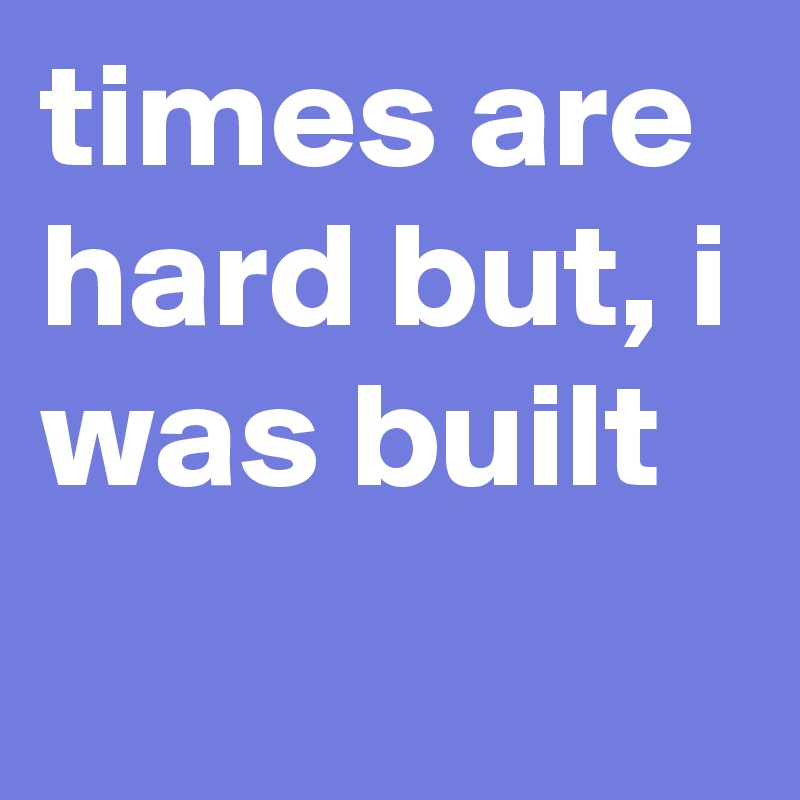 times are hard but, i was built
