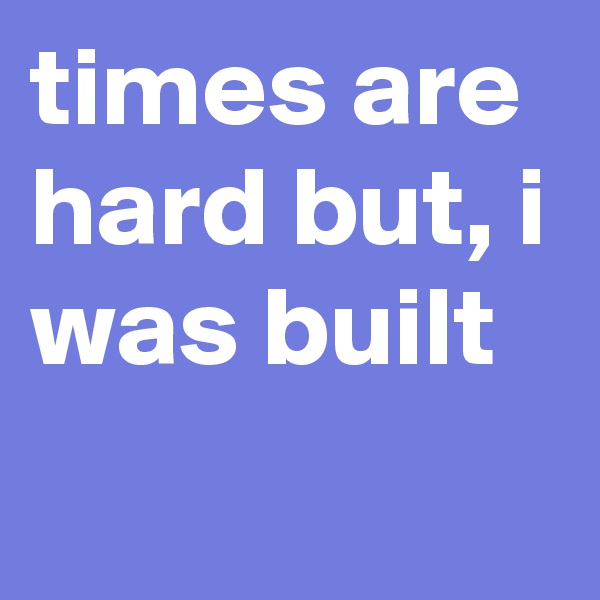 times are hard but, i was built
