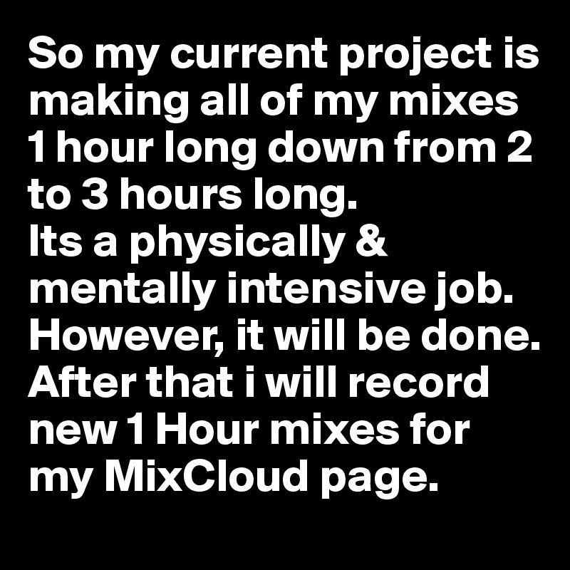 So my current project is making all of my mixes 1 hour long down from 2 to 3 hours long.
Its a physically & mentally intensive job. However, it will be done.
After that i will record new 1 Hour mixes for my MixCloud page.