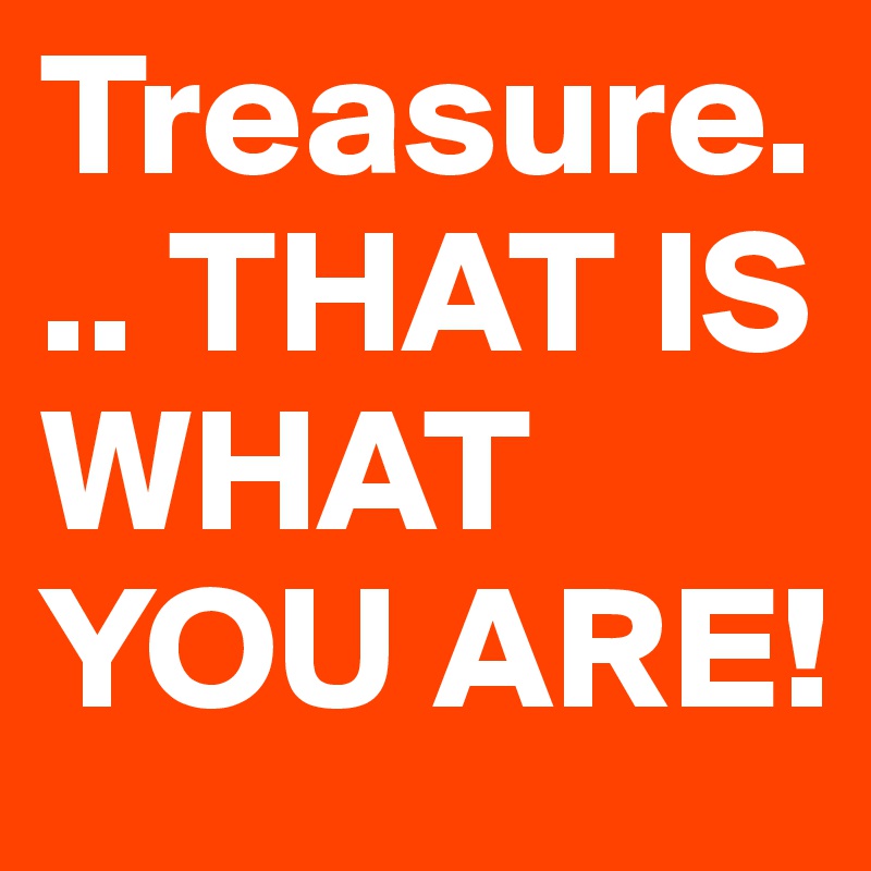 Treasure... THAT IS WHAT YOU ARE! 