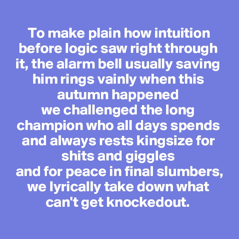 To make plain how intuition before logic saw right through it, the alarm bell usually saving him rings vainly when this autumn happened
we challenged the long champion who all days spends and always rests kingsize for shits and giggles
 and for peace in final slumbers, we lyrically take down what can't get knockedout.
