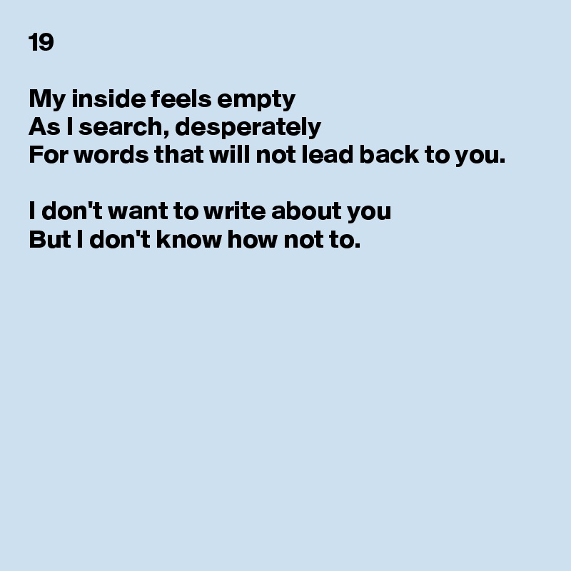 19

My inside feels empty
As I search, desperately
For words that will not lead back to you.

I don't want to write about you
But I don't know how not to.









