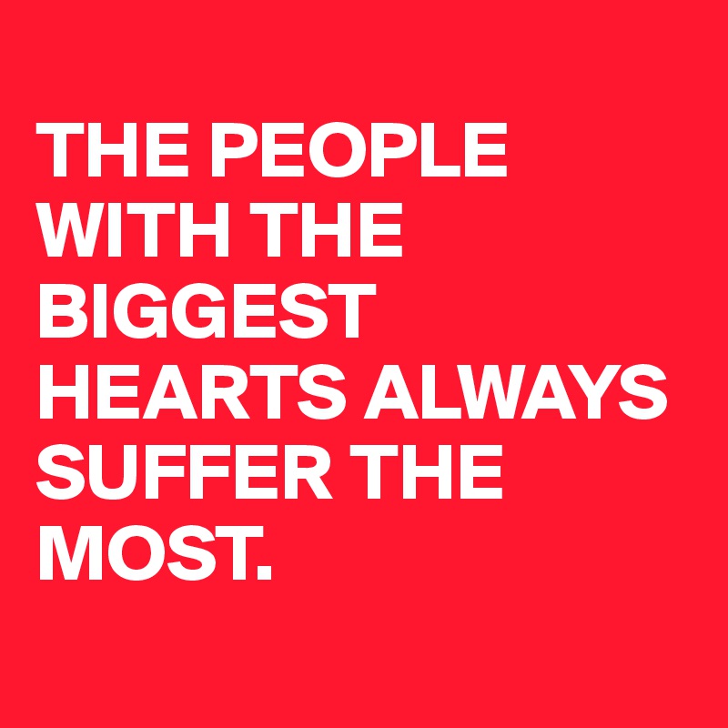 
THE PEOPLE WITH THE BIGGEST HEARTS ALWAYS SUFFER THE MOST. 
