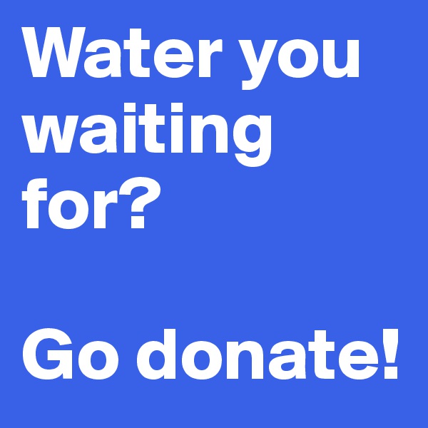 Water you waiting for? 

Go donate!