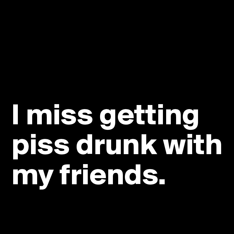 


I miss getting piss drunk with my friends.