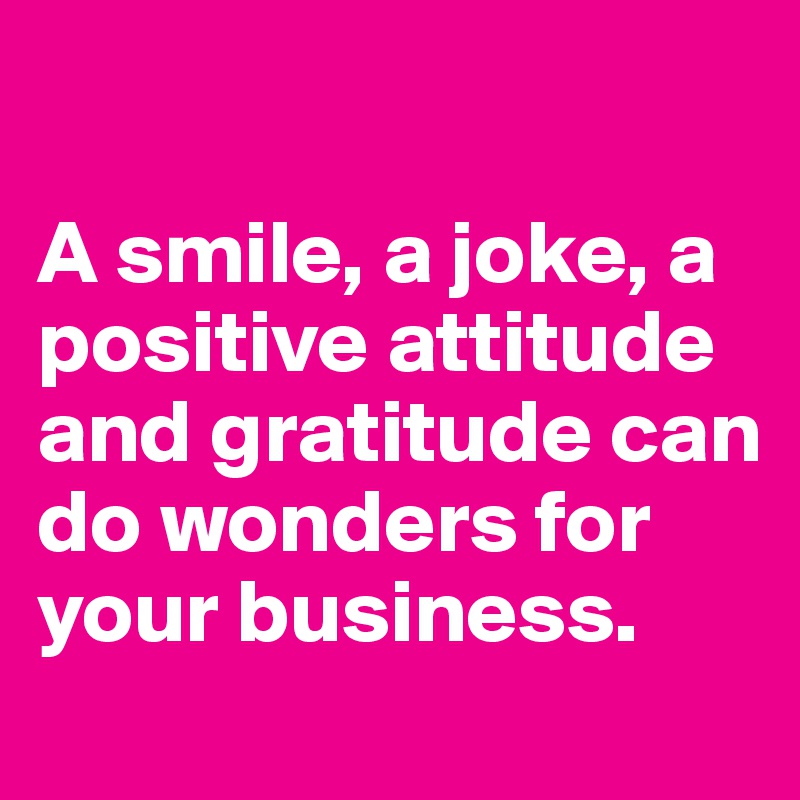 

A smile, a joke, a positive attitude and gratitude can do wonders for your business.