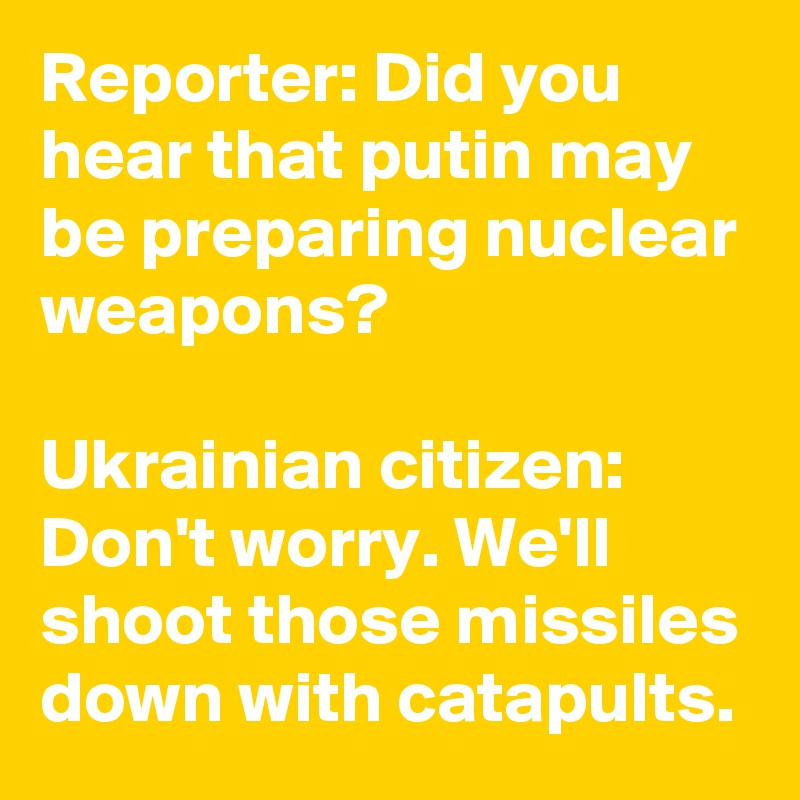 Reporter: Did you hear that putin may be preparing nuclear weapons?

Ukrainian citizen: Don't worry. We'll shoot those missiles down with catapults.