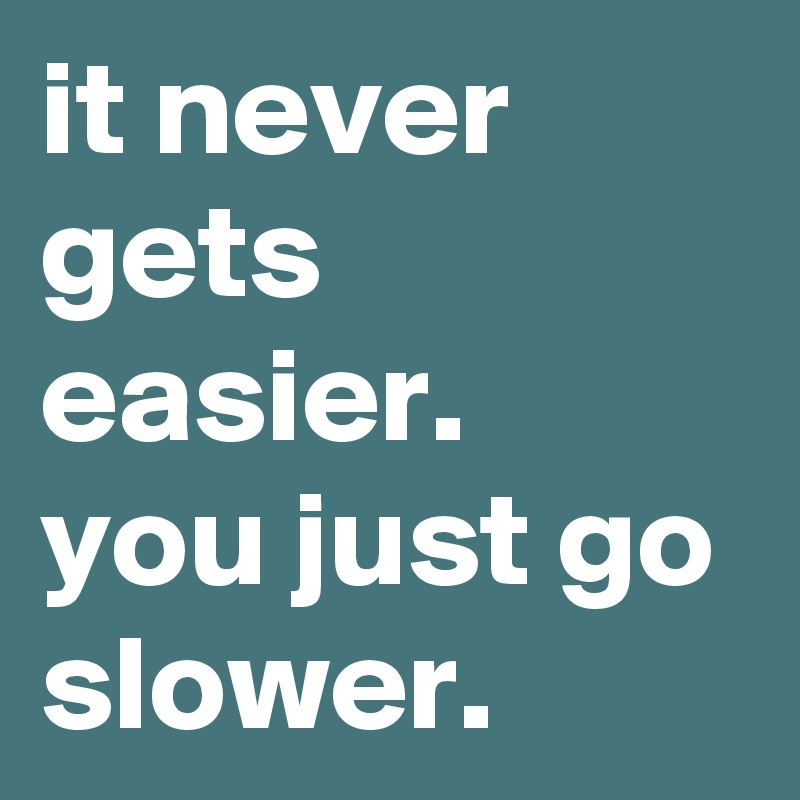 it never gets easier. 
you just go slower. 