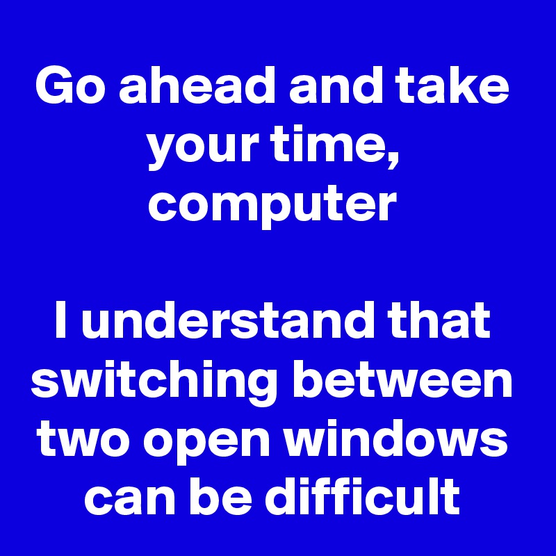 Go ahead and take your time, computer

I understand that switching between two open windows can be difficult