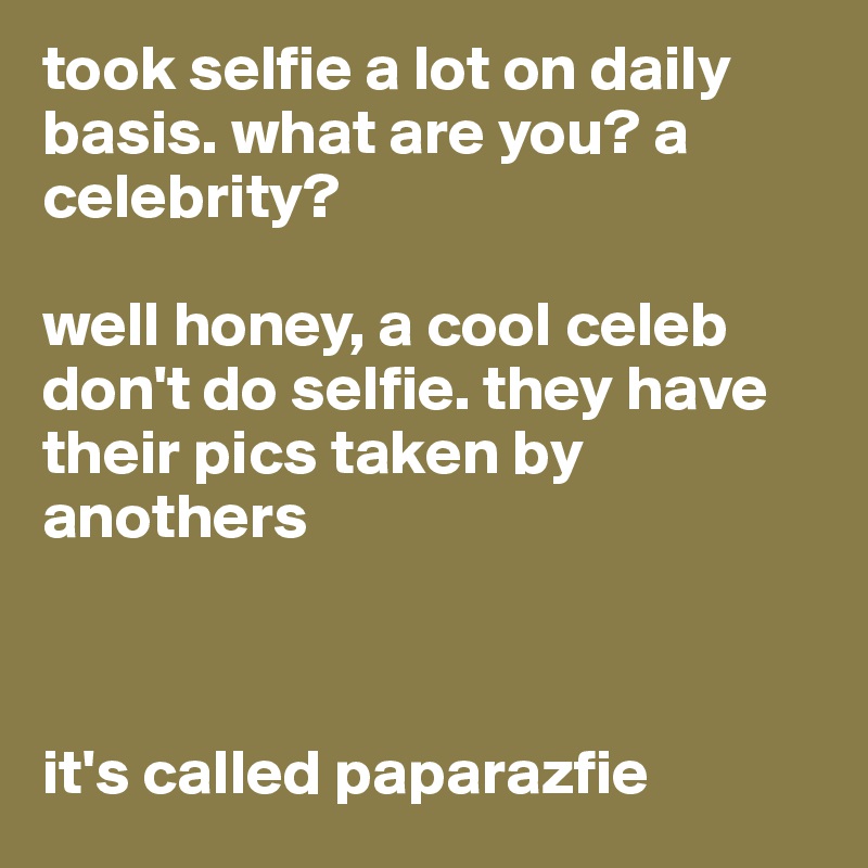 took selfie a lot on daily basis. what are you? a celebrity?

well honey, a cool celeb don't do selfie. they have their pics taken by anothers



it's called paparazfie
