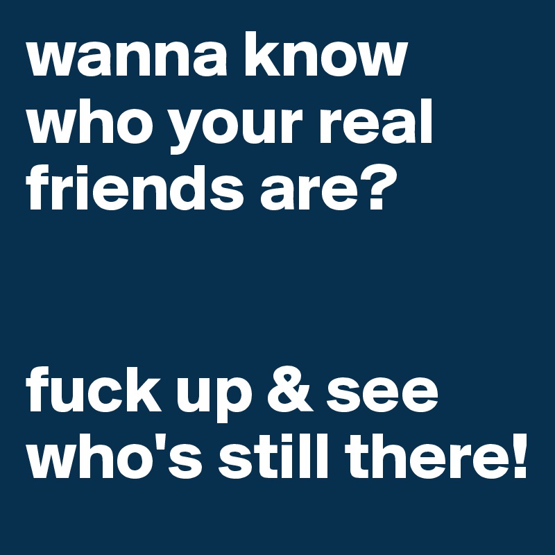 wanna know who your real friends are? 


fuck up & see who's still there!