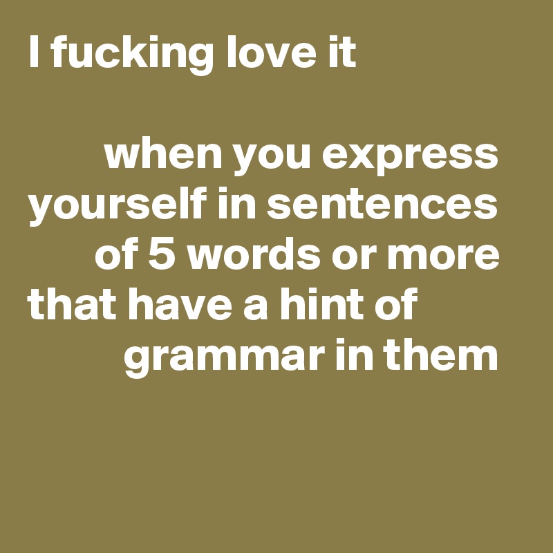 I fucking love it 

        when you express yourself in sentences 
       of 5 words or more that have a hint of                     grammar in them

