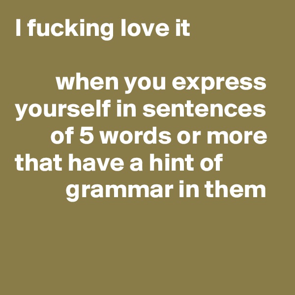 I fucking love it 

        when you express yourself in sentences 
       of 5 words or more that have a hint of                     grammar in them

