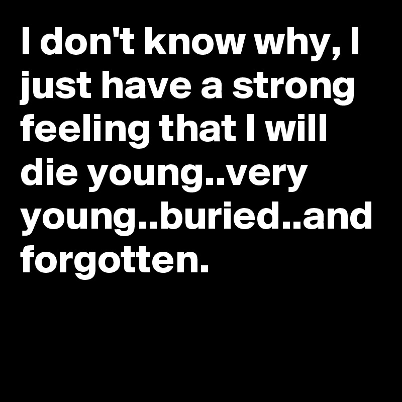 I don't know why, I just have a strong feeling that I will die young..very young..buried..and forgotten.