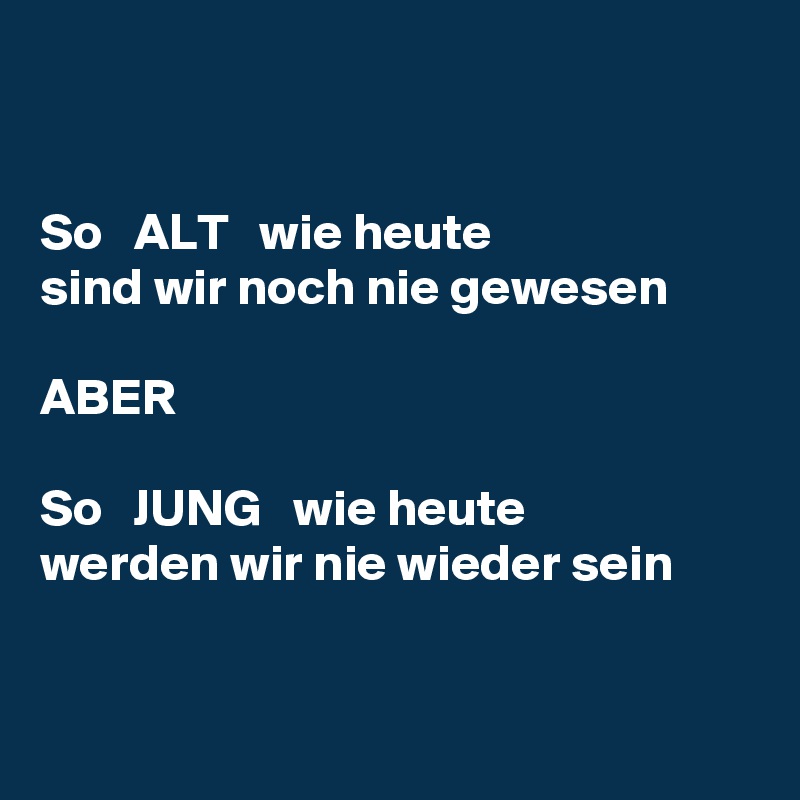 


So   ALT   wie heute
sind wir noch nie gewesen

ABER

So   JUNG   wie heute
werden wir nie wieder sein


