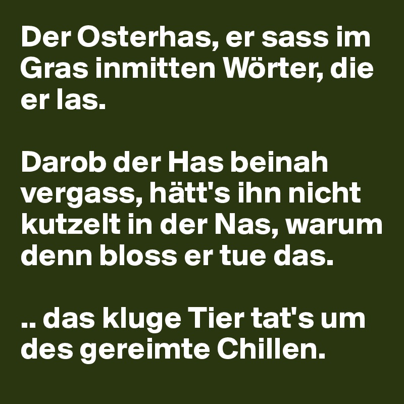 Der Osterhas, er sass im Gras inmitten Wörter, die er las.

Darob der Has beinah vergass, hätt's ihn nicht kutzelt in der Nas, warum denn bloss er tue das.

.. das kluge Tier tat's um des gereimte Chillen.