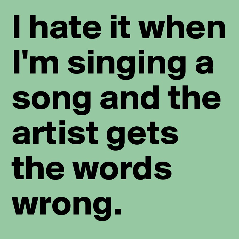 I hate it when I'm singing a song and the artist gets the words wrong.