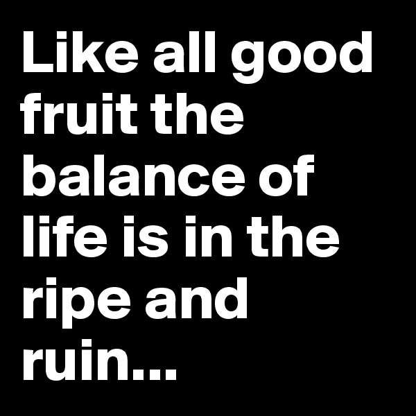 Like all good fruit the balance of life is in the ripe and ruin...