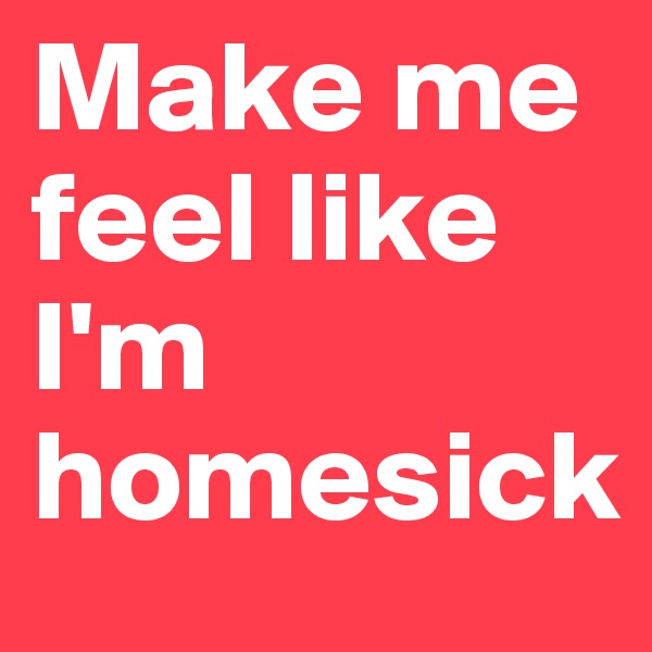 Make me feel like I'm homesick