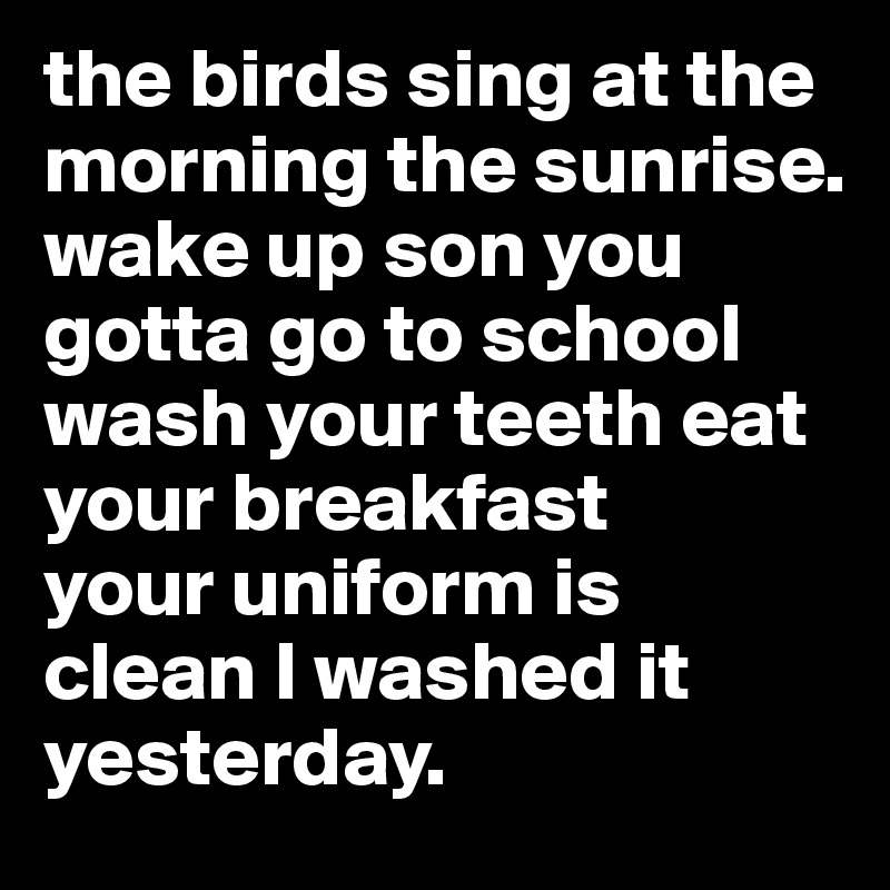 the birds sing at the morning the sunrise. wake up son you gotta go to school wash your teeth eat your breakfast
your uniform is clean I washed it yesterday. 