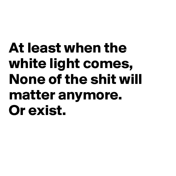 

At least when the white light comes,
None of the shit will matter anymore.
Or exist.


